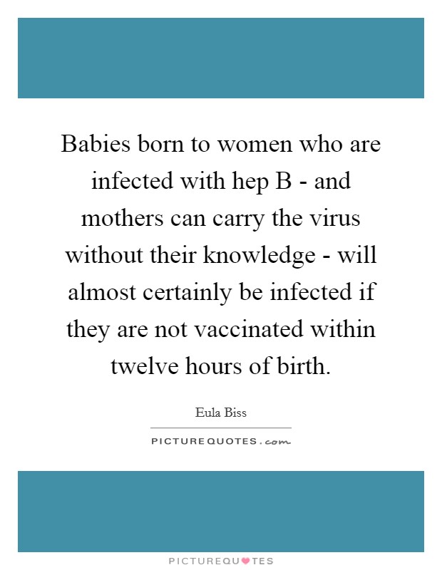 Babies born to women who are infected with hep B - and mothers can carry the virus without their knowledge - will almost certainly be infected if they are not vaccinated within twelve hours of birth. Picture Quote #1
