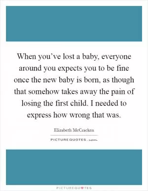 When you’ve lost a baby, everyone around you expects you to be fine once the new baby is born, as though that somehow takes away the pain of losing the first child. I needed to express how wrong that was Picture Quote #1