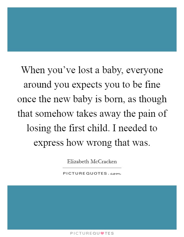 When you've lost a baby, everyone around you expects you to be fine once the new baby is born, as though that somehow takes away the pain of losing the first child. I needed to express how wrong that was. Picture Quote #1