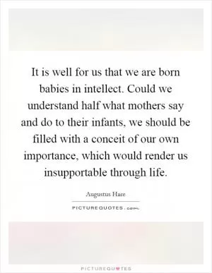It is well for us that we are born babies in intellect. Could we understand half what mothers say and do to their infants, we should be filled with a conceit of our own importance, which would render us insupportable through life Picture Quote #1