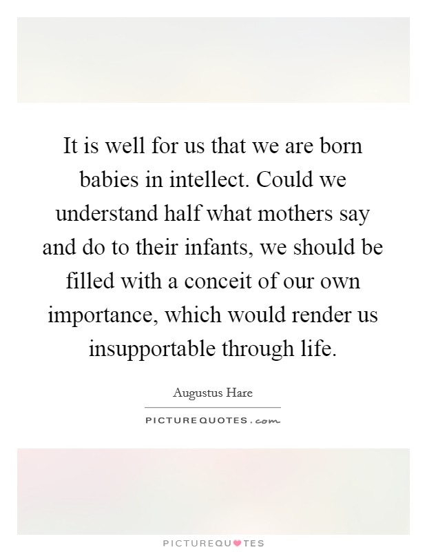 It is well for us that we are born babies in intellect. Could we understand half what mothers say and do to their infants, we should be filled with a conceit of our own importance, which would render us insupportable through life. Picture Quote #1