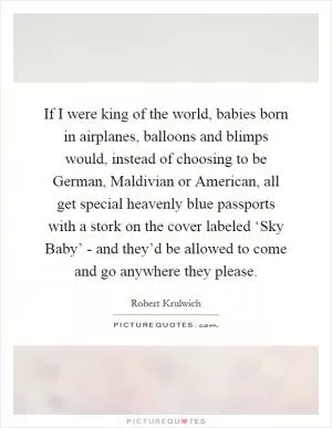 If I were king of the world, babies born in airplanes, balloons and blimps would, instead of choosing to be German, Maldivian or American, all get special heavenly blue passports with a stork on the cover labeled ‘Sky Baby’ - and they’d be allowed to come and go anywhere they please Picture Quote #1