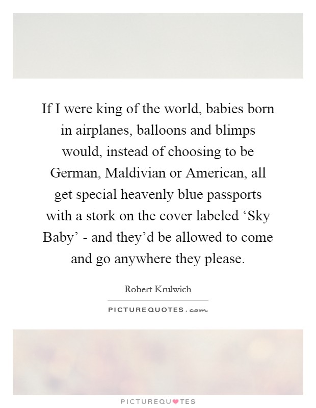 If I were king of the world, babies born in airplanes, balloons and blimps would, instead of choosing to be German, Maldivian or American, all get special heavenly blue passports with a stork on the cover labeled ‘Sky Baby' - and they'd be allowed to come and go anywhere they please. Picture Quote #1