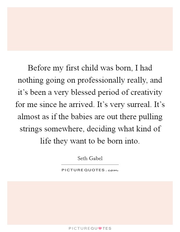 Before my first child was born, I had nothing going on professionally really, and it's been a very blessed period of creativity for me since he arrived. It's very surreal. It's almost as if the babies are out there pulling strings somewhere, deciding what kind of life they want to be born into. Picture Quote #1