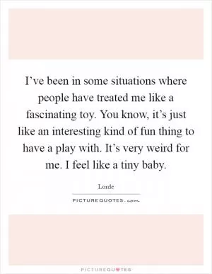 I’ve been in some situations where people have treated me like a fascinating toy. You know, it’s just like an interesting kind of fun thing to have a play with. It’s very weird for me. I feel like a tiny baby Picture Quote #1