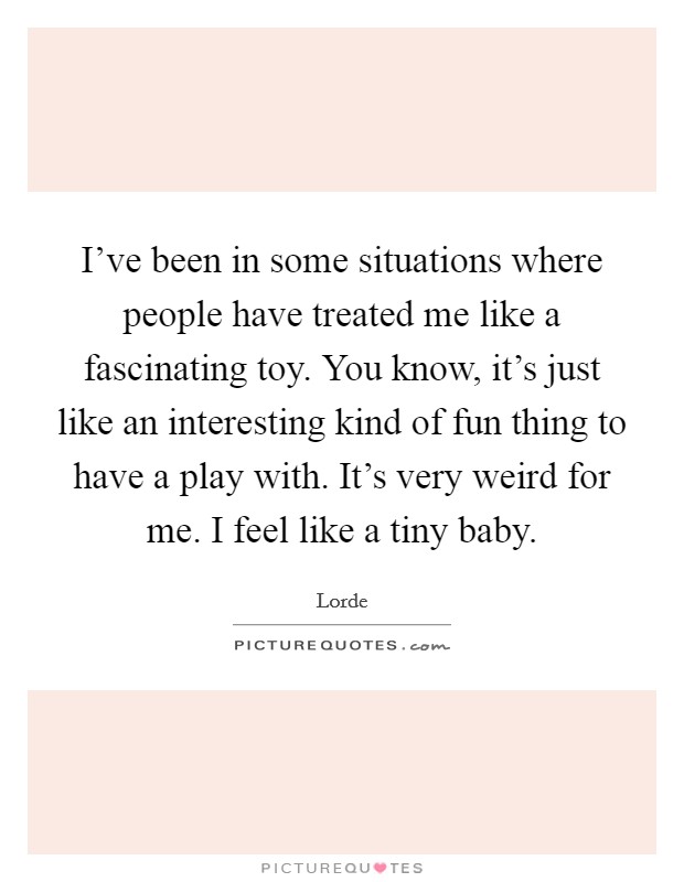 I've been in some situations where people have treated me like a fascinating toy. You know, it's just like an interesting kind of fun thing to have a play with. It's very weird for me. I feel like a tiny baby. Picture Quote #1