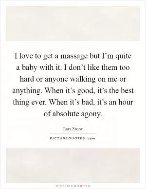 I love to get a massage but I’m quite a baby with it. I don’t like them too hard or anyone walking on me or anything. When it’s good, it’s the best thing ever. When it’s bad, it’s an hour of absolute agony Picture Quote #1