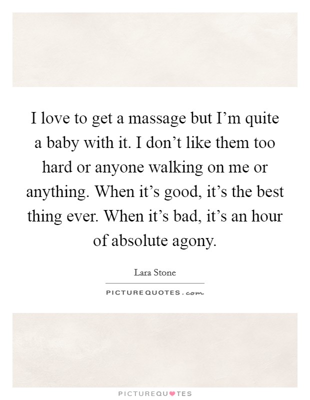 I love to get a massage but I'm quite a baby with it. I don't like them too hard or anyone walking on me or anything. When it's good, it's the best thing ever. When it's bad, it's an hour of absolute agony. Picture Quote #1