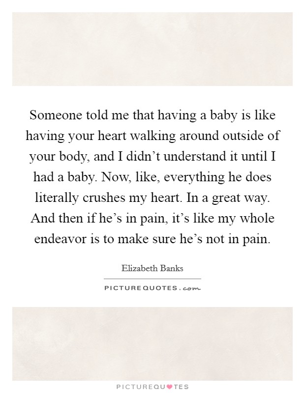 Someone told me that having a baby is like having your heart walking around outside of your body, and I didn't understand it until I had a baby. Now, like, everything he does literally crushes my heart. In a great way. And then if he's in pain, it's like my whole endeavor is to make sure he's not in pain. Picture Quote #1