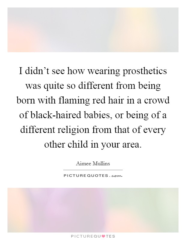 I didn’t see how wearing prosthetics was quite so different from being born with flaming red hair in a crowd of black-haired babies, or being of a different religion from that of every other child in your area Picture Quote #1