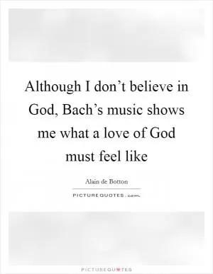 Although I don’t believe in God, Bach’s music shows me what a love of God must feel like Picture Quote #1