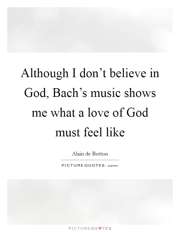 Although I don't believe in God, Bach's music shows me what a love of God must feel like Picture Quote #1