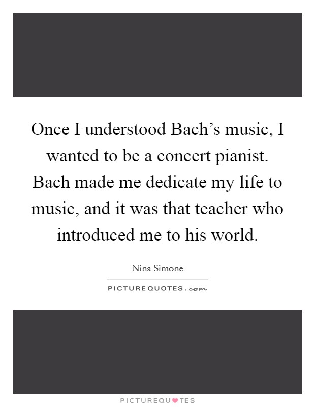 Once I understood Bach's music, I wanted to be a concert pianist. Bach made me dedicate my life to music, and it was that teacher who introduced me to his world. Picture Quote #1