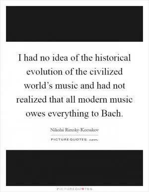 I had no idea of the historical evolution of the civilized world’s music and had not realized that all modern music owes everything to Bach Picture Quote #1