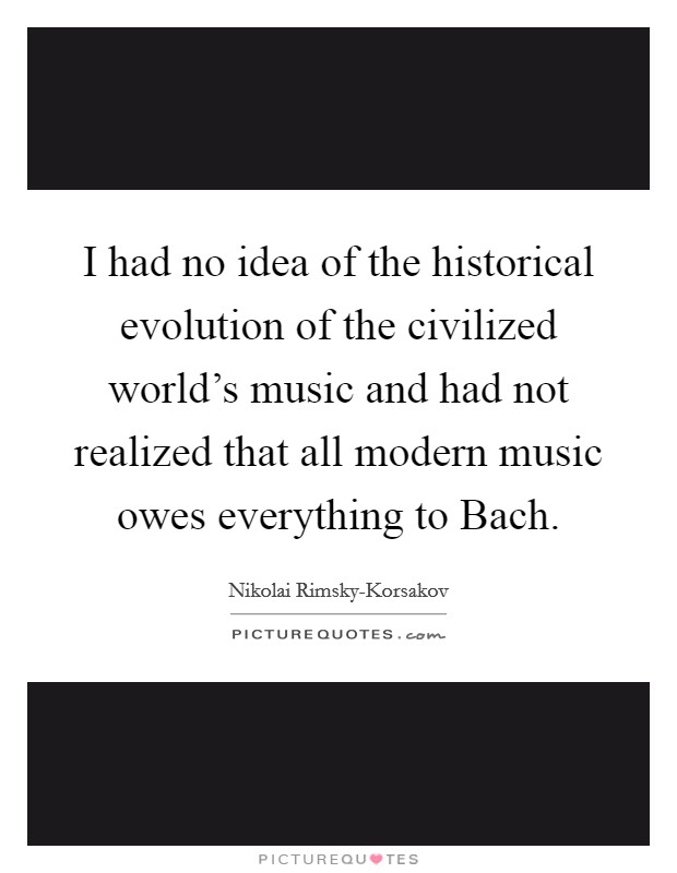 I had no idea of the historical evolution of the civilized world's music and had not realized that all modern music owes everything to Bach. Picture Quote #1