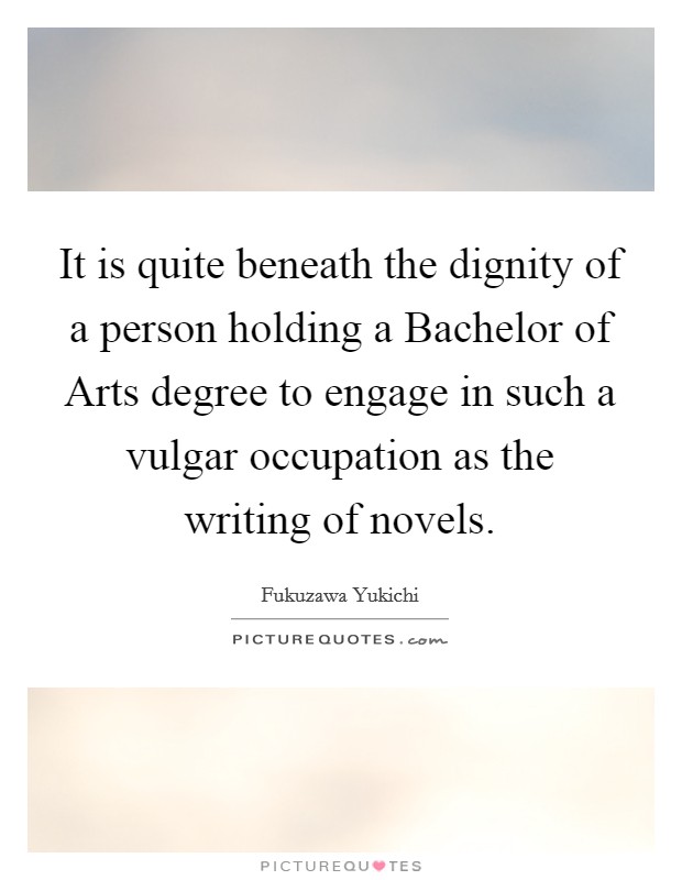 It is quite beneath the dignity of a person holding a Bachelor of Arts degree to engage in such a vulgar occupation as the writing of novels. Picture Quote #1