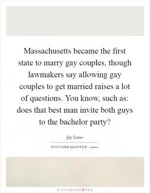 Massachusetts became the first state to marry gay couples, though lawmakers say allowing gay couples to get married raises a lot of questions. You know, such as: does that best man invite both guys to the bachelor party? Picture Quote #1