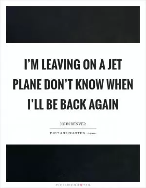 I’m leaving on a jet plane Don’t know when I’ll be back again Picture Quote #1