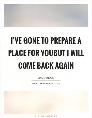 I’ve gone to prepare a place for youBut I will come back again Picture Quote #1