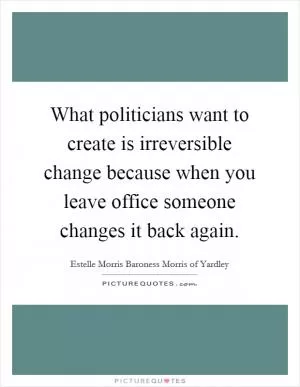What politicians want to create is irreversible change because when you leave office someone changes it back again Picture Quote #1