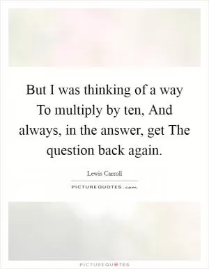 But I was thinking of a way To multiply by ten, And always, in the answer, get The question back again Picture Quote #1