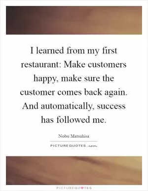 I learned from my first restaurant: Make customers happy, make sure the customer comes back again. And automatically, success has followed me Picture Quote #1