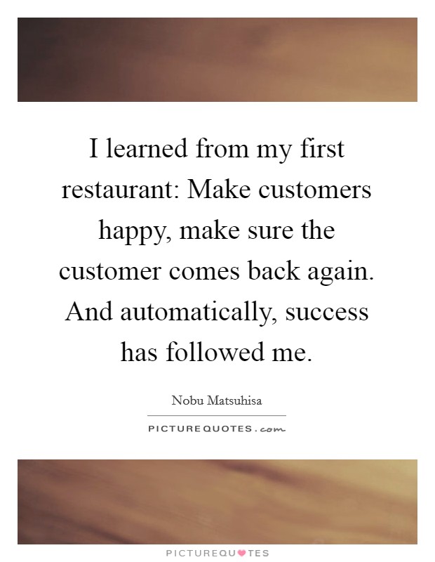 I learned from my first restaurant: Make customers happy, make sure the customer comes back again. And automatically, success has followed me. Picture Quote #1