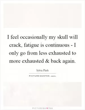 I feel occasionally my skull will crack, fatigue is continuous - I only go from less exhausted to more exhausted and back again Picture Quote #1