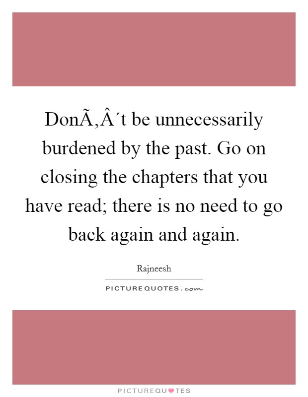 DonÃ‚Â´t be unnecessarily burdened by the past. Go on closing the chapters that you have read; there is no need to go back again and again. Picture Quote #1