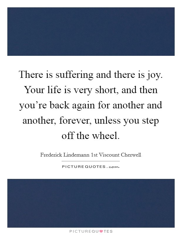 There is suffering and there is joy. Your life is very short, and then you're back again for another and another, forever, unless you step off the wheel. Picture Quote #1