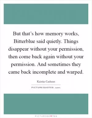 But that’s how memory works, Bitterblue said quietly. Things disappear without your permission, then come back again without your permission. And sometimes they came back incomplete and warped Picture Quote #1