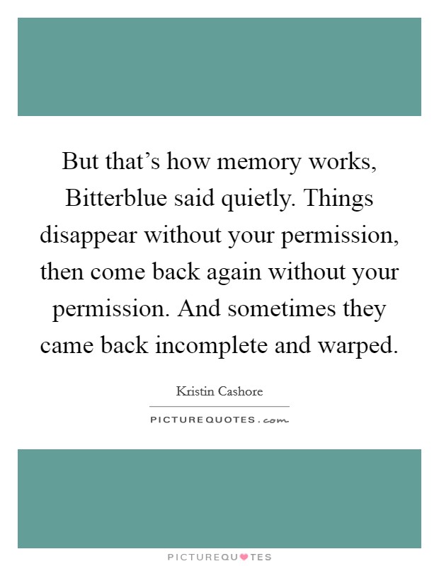But that's how memory works, Bitterblue said quietly. Things disappear without your permission, then come back again without your permission. And sometimes they came back incomplete and warped. Picture Quote #1