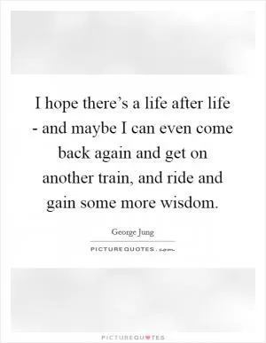 I hope there’s a life after life - and maybe I can even come back again and get on another train, and ride and gain some more wisdom Picture Quote #1