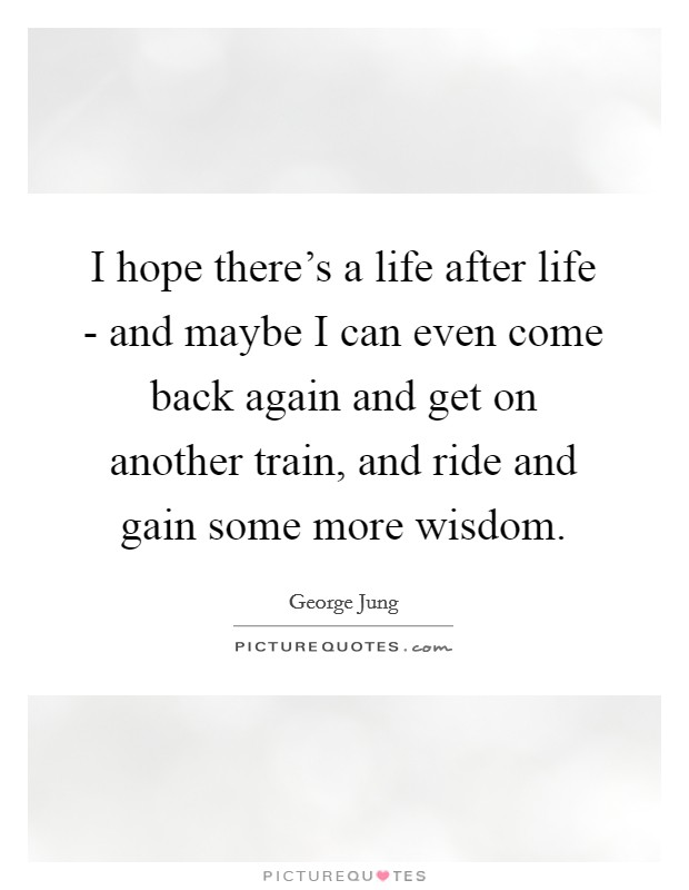 I hope there's a life after life - and maybe I can even come back again and get on another train, and ride and gain some more wisdom. Picture Quote #1