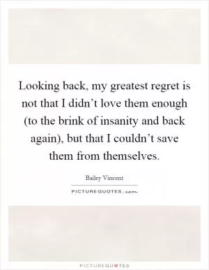 Looking back, my greatest regret is not that I didn’t love them enough (to the brink of insanity and back again), but that I couldn’t save them from themselves Picture Quote #1