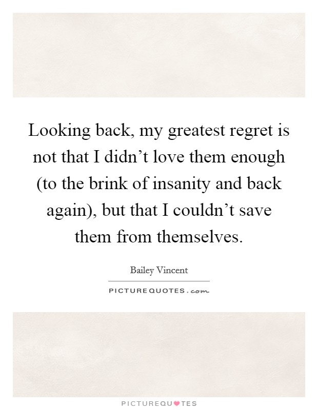 Looking back, my greatest regret is not that I didn't love them enough (to the brink of insanity and back again), but that I couldn't save them from themselves. Picture Quote #1