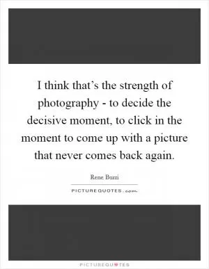 I think that’s the strength of photography - to decide the decisive moment, to click in the moment to come up with a picture that never comes back again Picture Quote #1