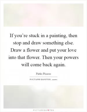 If you’re stuck in a painting, then stop and draw something else. Draw a flower and put your love into that flower. Then your powers will come back again Picture Quote #1