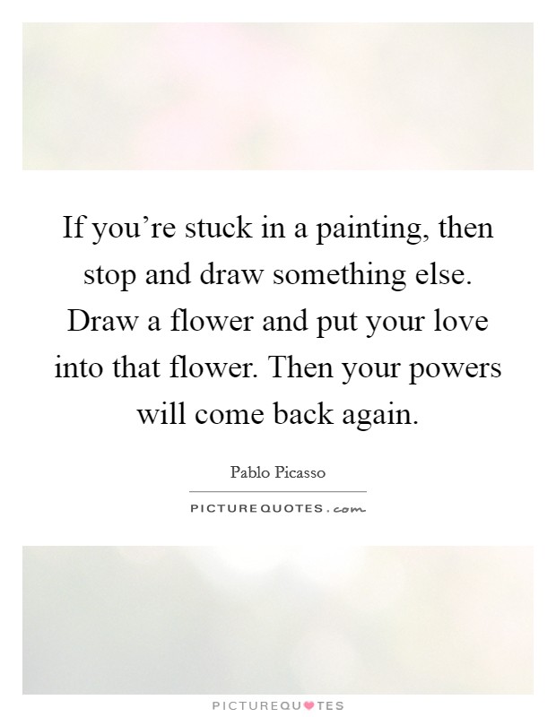 If you're stuck in a painting, then stop and draw something else. Draw a flower and put your love into that flower. Then your powers will come back again. Picture Quote #1