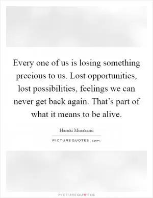 Every one of us is losing something precious to us. Lost opportunities, lost possibilities, feelings we can never get back again. That’s part of what it means to be alive Picture Quote #1