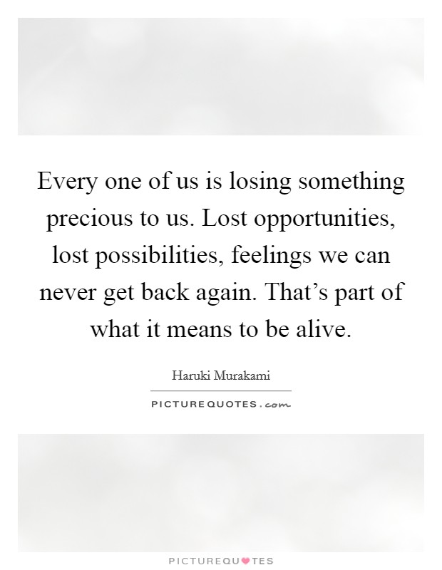 Every one of us is losing something precious to us. Lost opportunities, lost possibilities, feelings we can never get back again. That's part of what it means to be alive. Picture Quote #1