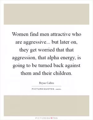 Women find men attractive who are aggressive... but later on, they get worried that that aggression, that alpha energy, is going to be turned back against them and their children Picture Quote #1