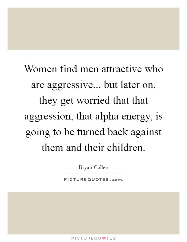 Women find men attractive who are aggressive... but later on, they get worried that that aggression, that alpha energy, is going to be turned back against them and their children. Picture Quote #1