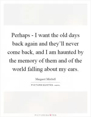Perhaps - I want the old days back again and they’ll never come back, and I am haunted by the memory of them and of the world falling about my ears Picture Quote #1