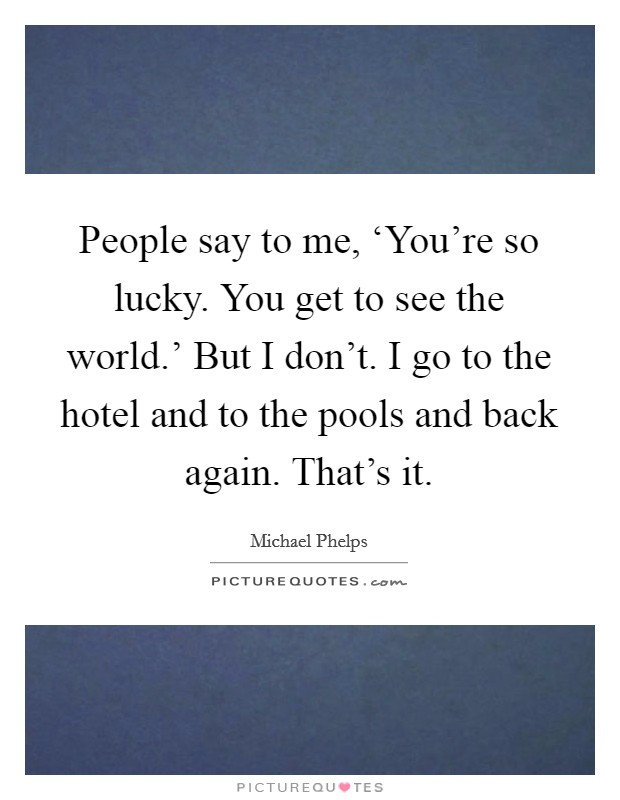 People say to me, ‘You're so lucky. You get to see the world.' But I don't. I go to the hotel and to the pools and back again. That's it. Picture Quote #1