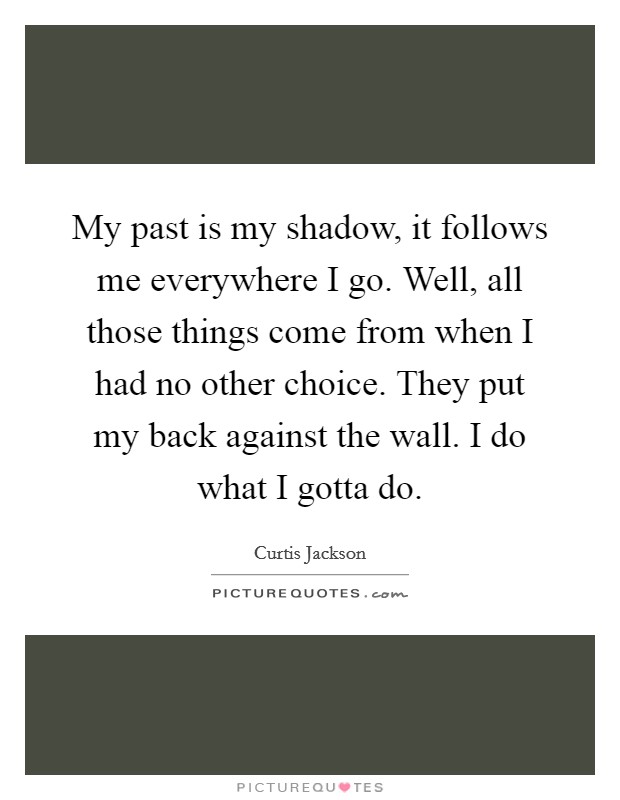 My past is my shadow, it follows me everywhere I go. Well, all those things come from when I had no other choice. They put my back against the wall. I do what I gotta do. Picture Quote #1