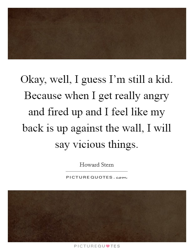 Okay, well, I guess I'm still a kid. Because when I get really angry and fired up and I feel like my back is up against the wall, I will say vicious things. Picture Quote #1