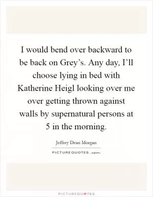 I would bend over backward to be back on Grey’s. Any day, I’ll choose lying in bed with Katherine Heigl looking over me over getting thrown against walls by supernatural persons at 5 in the morning Picture Quote #1