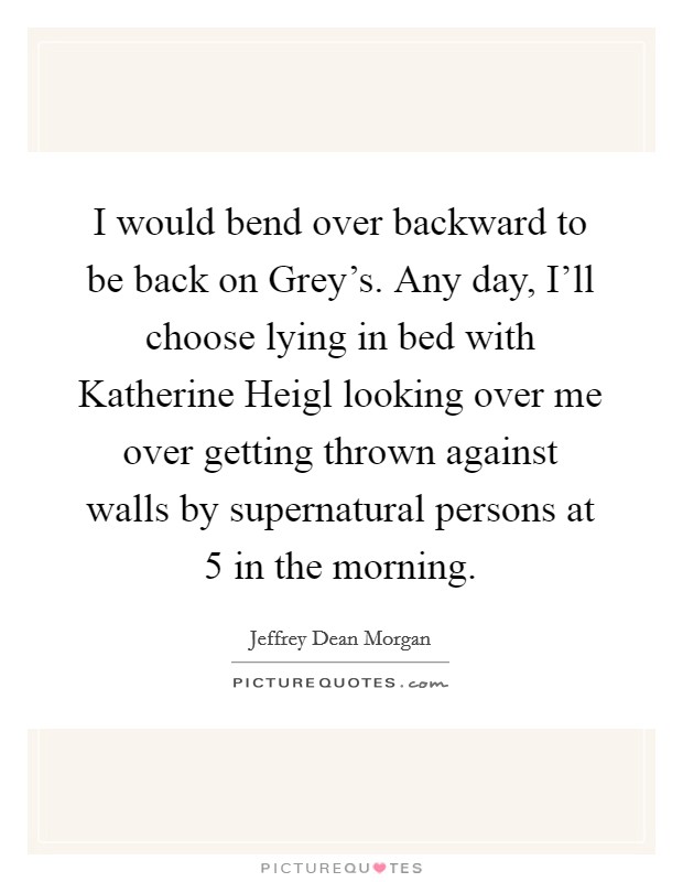 I would bend over backward to be back on Grey's. Any day, I'll choose lying in bed with Katherine Heigl looking over me over getting thrown against walls by supernatural persons at 5 in the morning. Picture Quote #1