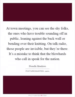 At town meetings, you can see the shy folks, the ones who have trouble sounding off in public, leaning against the back wall or bending over their knitting. On talk radio, those people are invisible, but they’re there. It’s a mistake to think that the blowhards who call in speak for the nation Picture Quote #1